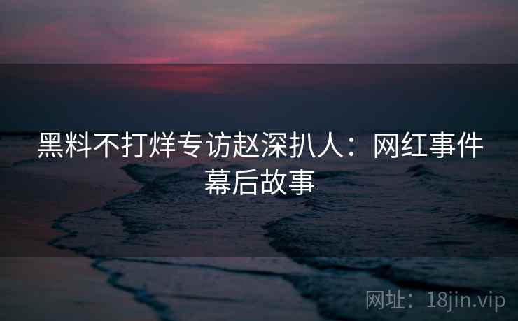 黑料不打烊专访赵深扒人：网红事件幕后故事