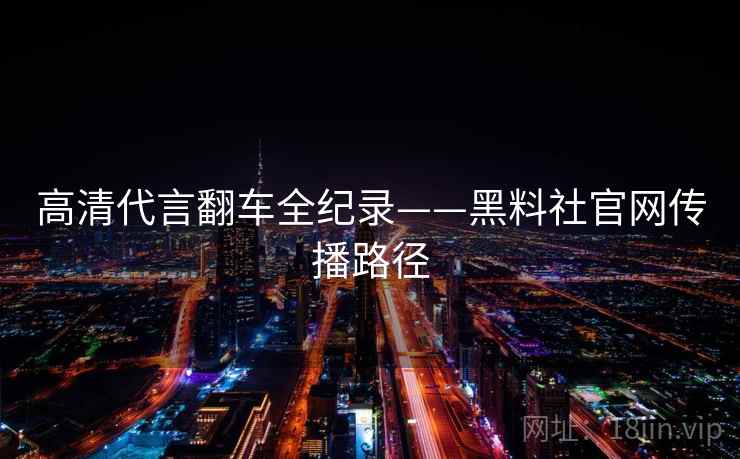 高清代言翻车全纪录——黑料社官网传播路径