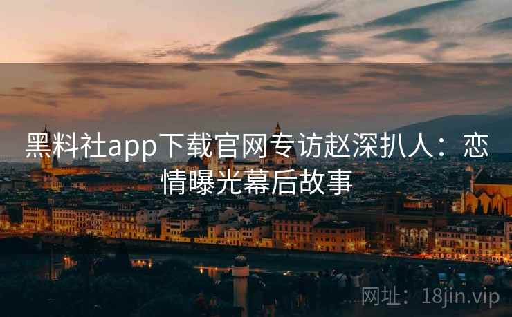 黑料社app下载官网专访赵深扒人:恋情曝光幕后故事 黑料社app下载官网专访赵深扒人:恋情曝光幕后故事